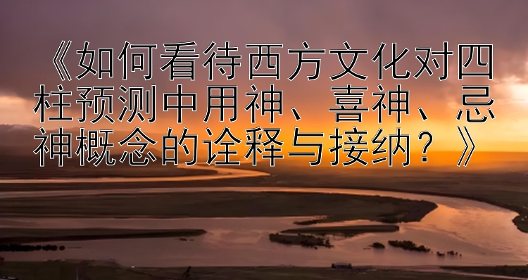 《如何看待西方文化对四柱预测中用神、喜神、忌神概念的诠释与接纳？》