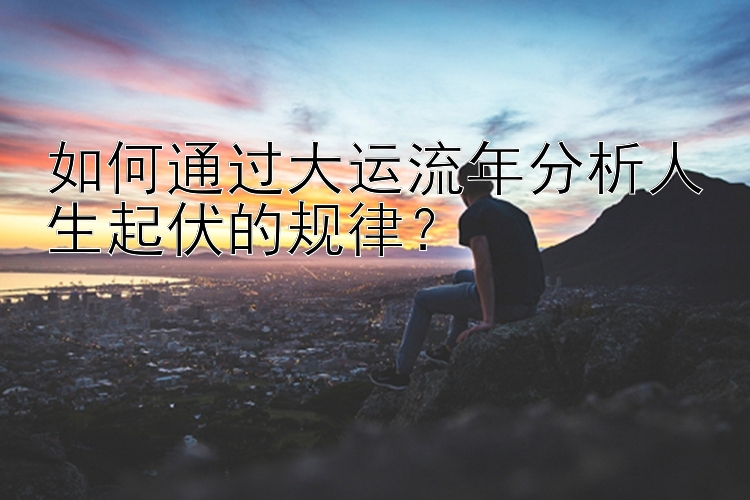 如何通过大运流年分析人生起伏的规律？