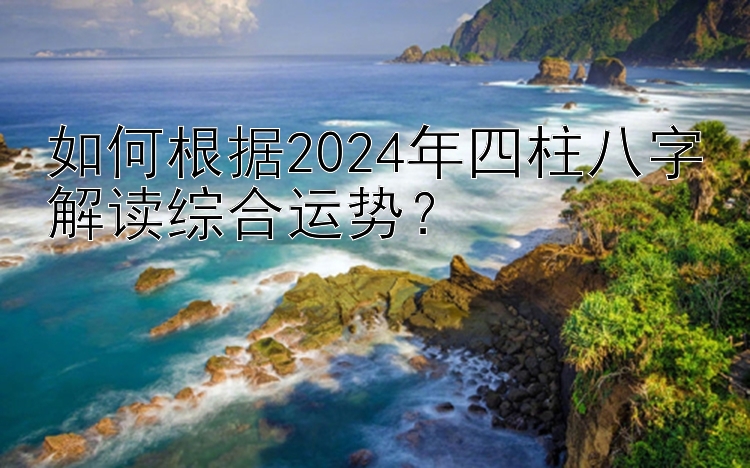 如何根据2024年四柱八字解读综合运势？