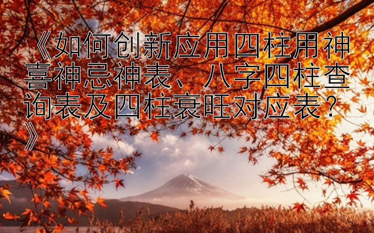 《如何创新应用四柱用神喜神忌神表、八字四柱查询表及四柱衰旺对应表？》