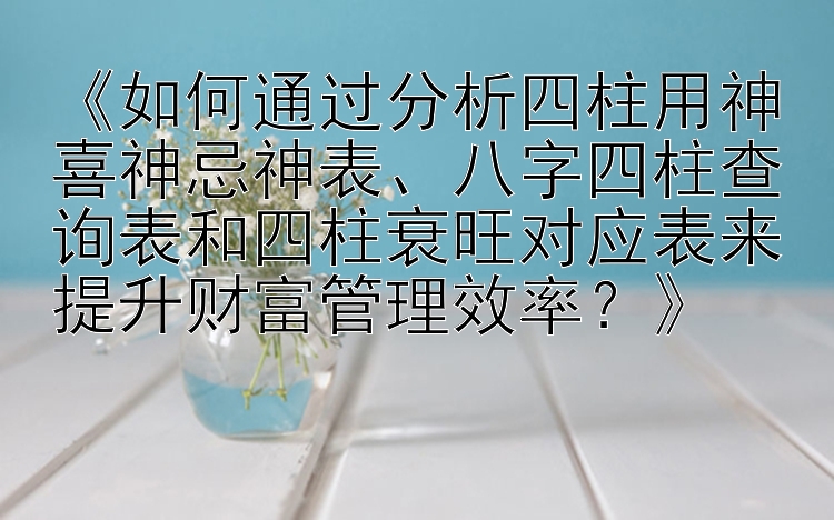 《如何通过分析四柱用神喜神忌神表、八字四柱查询表和四柱衰旺对应表来提升财富管理效率？》