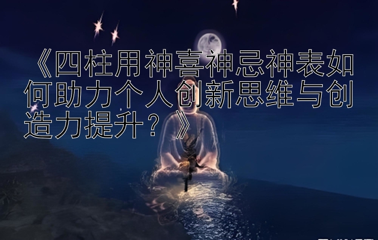 《四柱用神喜神忌神表如何助力个人创新思维与创造力提升？》