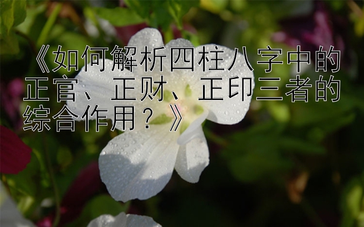 《如何解析四柱八字中的正官、正财、正印三者的综合作用？》