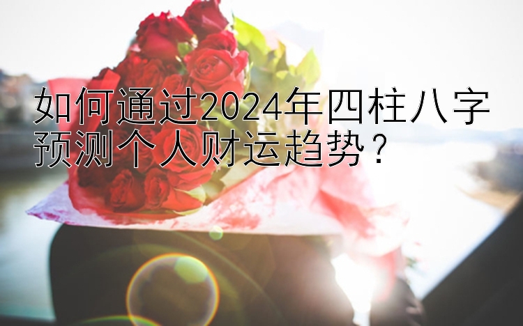 如何通过2024年四柱八字预测个人财运趋势？