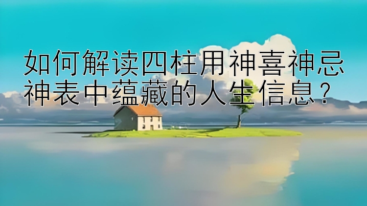 如何解读四柱用神喜神忌神表中蕴藏的人生信息？