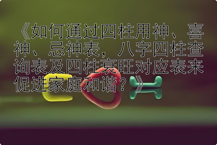 《如何通过四柱用神、喜神、忌神表，八字四柱查询表及四柱衰旺对应表来促进家庭和谐？》