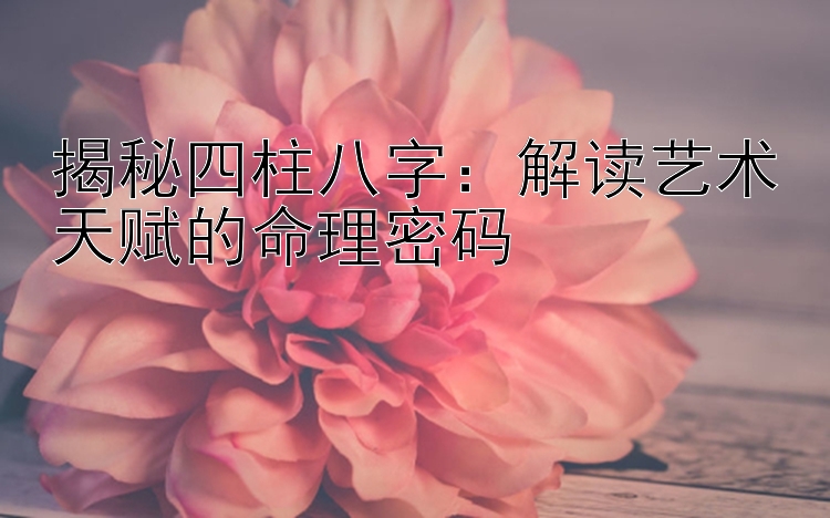 揭秘四柱八字：解读艺术天赋的命理密码