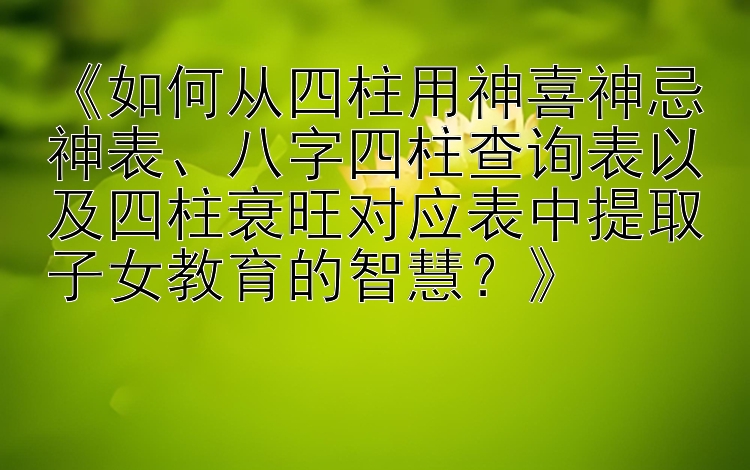 《如何从四柱用神喜神忌神表、八字四柱查询表以及四柱衰旺对应表中提取子女教育的智慧？》