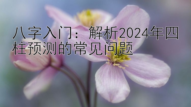 八字入门：解析2024年四柱预测的常见问题