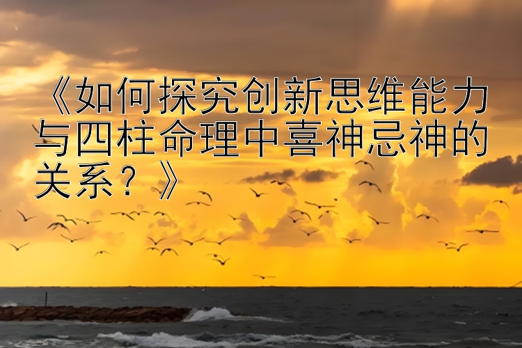 《如何探究创新思维能力与四柱命理中喜神忌神的关系？》