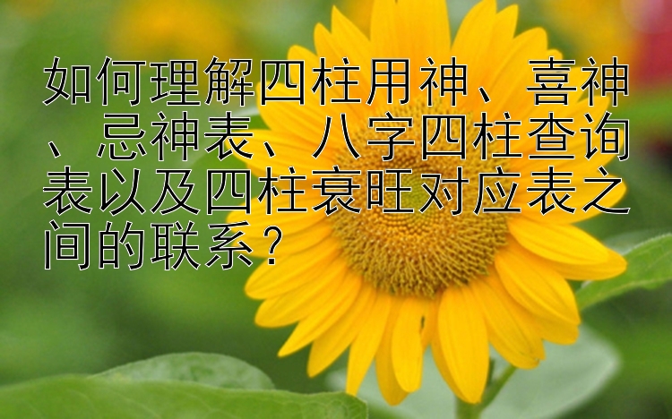 如何理解四柱用神、喜神、忌神表、八字四柱查询表以及四柱衰旺对应表之间的联系？