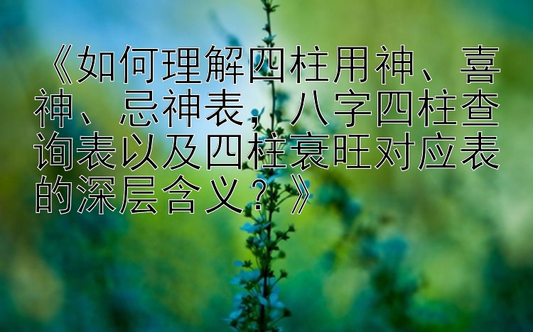 《如何理解四柱用神、喜神、忌神表，八字四柱查询表以及四柱衰旺对应表的深层含义？》