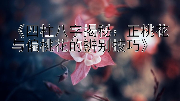 《四柱八字揭秘：正桃花与偏桃花的辨别技巧》