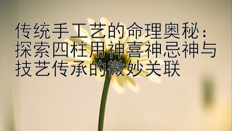 传统手工艺的命理奥秘：探索四柱用神喜神忌神与技艺传承的微妙关联