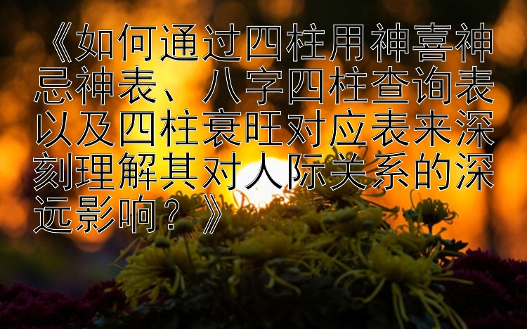 《如何通过四柱用神喜神忌神表、八字四柱查询表以及四柱衰旺对应表来深刻理解其对人际关系的深远影响？》