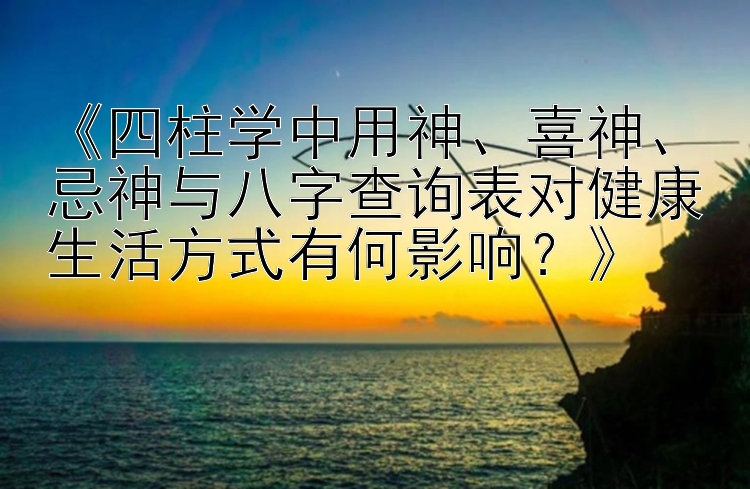 《四柱学中用神、喜神、忌神与八字查询表对健康生活方式有何影响？》