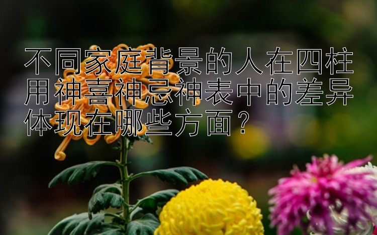 不同家庭背景的人在四柱用神喜神忌神表中的差异体现在哪些方面？