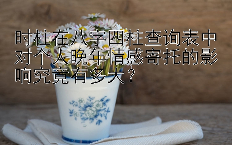 时柱在八字四柱查询表中对个人晚年情感寄托的影响究竟有多大？