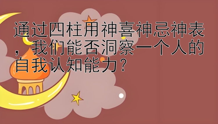 通过四柱用神喜神忌神表，我们能否洞察一个人的自我认知能力？