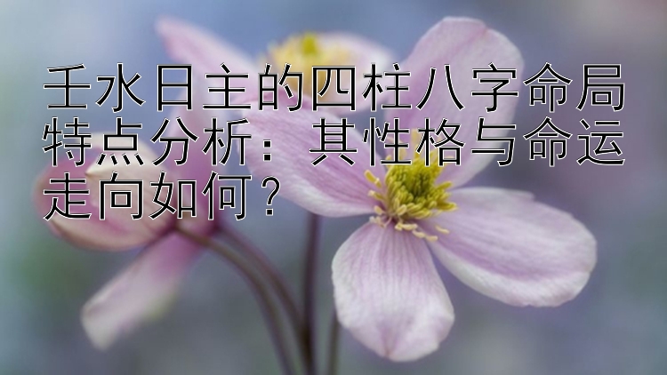 壬水日主的四柱八字命局特点分析：其性格与命运走向如何？