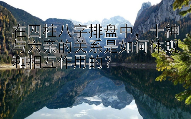 在四柱八字排盘中，十神与六亲的关系是如何体现和相互作用的？