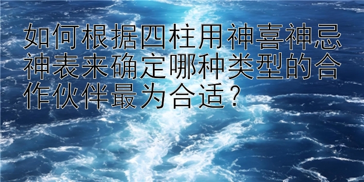 如何根据四柱用神喜神忌神表来确定哪种类型的合作伙伴最为合适？