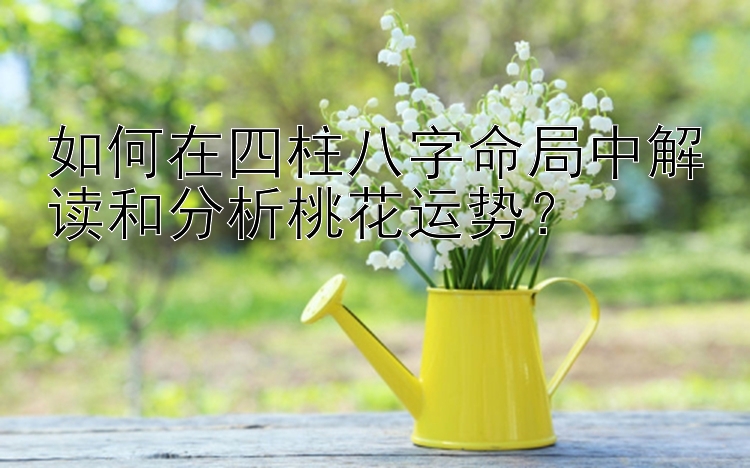 如何在四柱八字命局中解读和分析桃花运势？