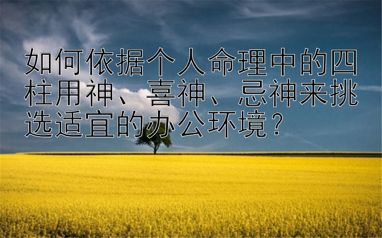 如何依据个人命理中的四柱用神、喜神、忌神来挑选适宜的办公环境？